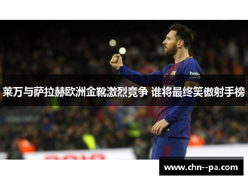 莱万与萨拉赫欧洲金靴激烈竞争 谁将最终笑傲射手榜