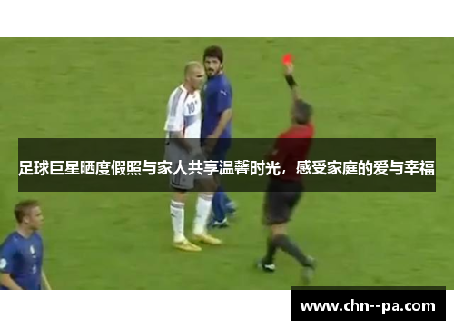 足球巨星晒度假照与家人共享温馨时光，感受家庭的爱与幸福