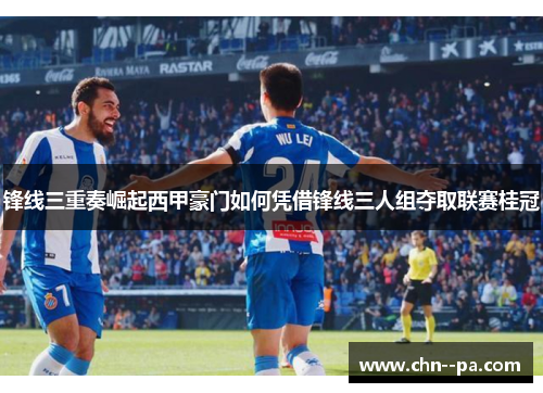 锋线三重奏崛起西甲豪门如何凭借锋线三人组夺取联赛桂冠