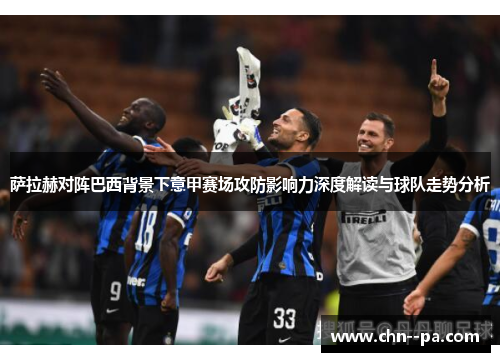 萨拉赫对阵巴西背景下意甲赛场攻防影响力深度解读与球队走势分析