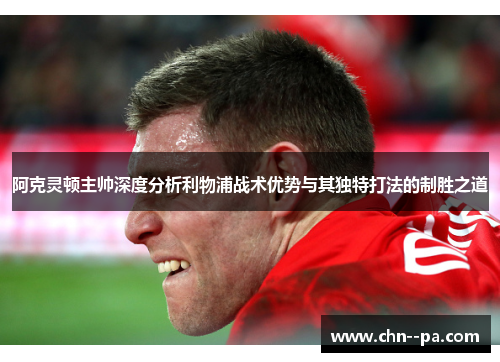 阿克灵顿主帅深度分析利物浦战术优势与其独特打法的制胜之道