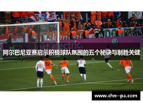 阿尔巴尼亚赛启示积极球队氛围的五个秘诀与制胜关键 阿尔巴尼亚赛启示积极球队氛围的五个秘诀与制胜关键