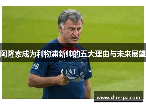 阿隆索成为利物浦新帅的五大理由与未来展望 阿隆索成为利物浦新帅的五大理由与未来展望