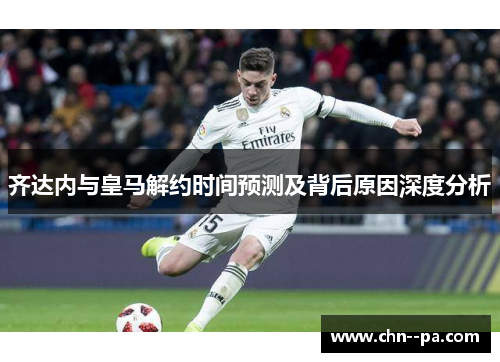 齐达内与皇马解约时间预测及背后原因深度分析 齐达内与皇马解约时间预测及背后原因深度分析