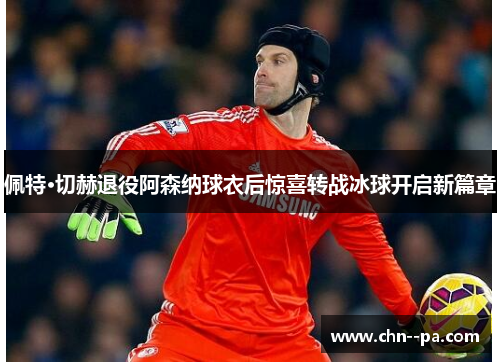 佩特·切赫退役阿森纳球衣后惊喜转战冰球开启新篇章 佩特·切赫退役阿森纳球衣后惊喜转战冰球开启新篇章