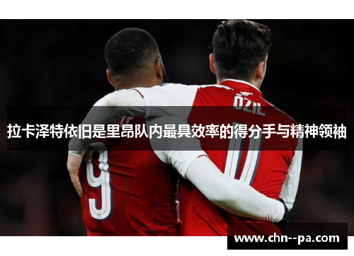 拉卡泽特依旧是里昂队内最具效率的得分手与精神领袖 拉卡泽特依旧是里昂队内最具效率的得分手与精神领袖