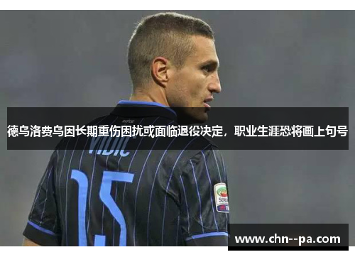 德乌洛费乌因长期重伤困扰或面临退役决定，职业生涯恐将画上句号