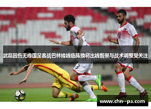 武磊因伤无缘国足客战巴林锋线临阵换将出线前景与战术调整受关注