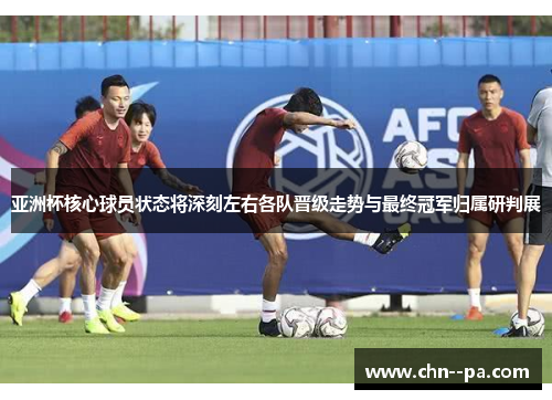 亚洲杯核心球员状态将深刻左右各队晋级走势与最终冠军归属研判展