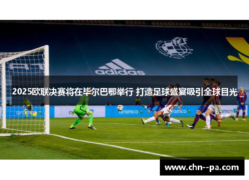 2025欧联决赛将在毕尔巴鄂举行 打造足球盛宴吸引全球目光